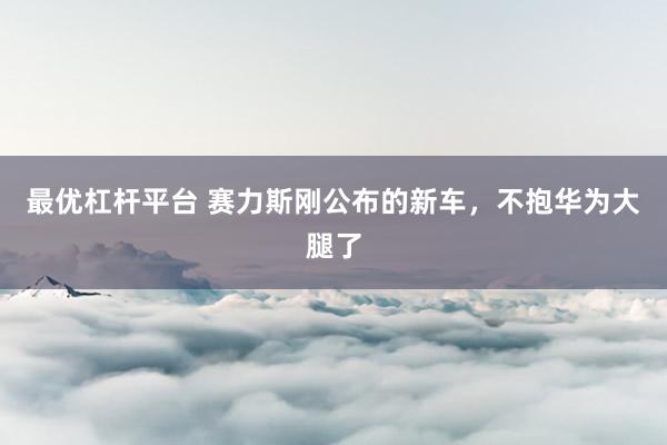 最优杠杆平台 赛力斯刚公布的新车，不抱华为大腿了