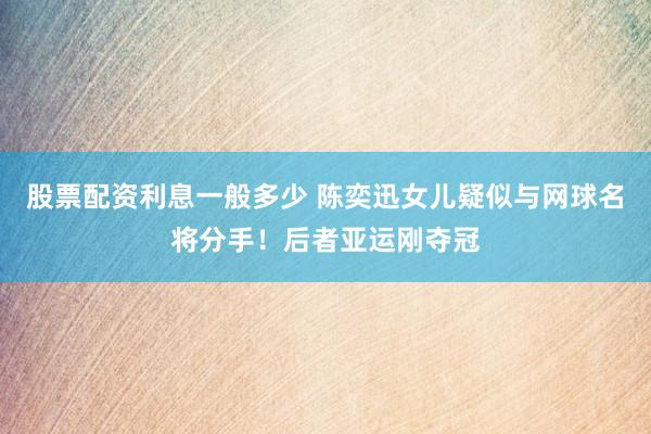 股票配资利息一般多少 陈奕迅女儿疑似与网球名将分手！后者亚运刚夺冠
