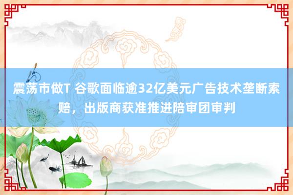 震荡市做T 谷歌面临逾32亿美元广告技术垄断索赔，出版商获准推进陪审团审判