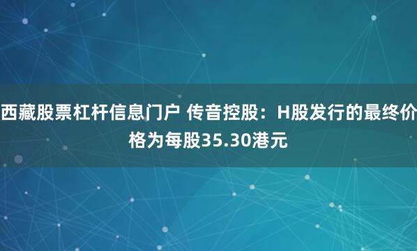 西藏股票杠杆信息门户 传音控股：H股发行的最终价格为每股35.30港元