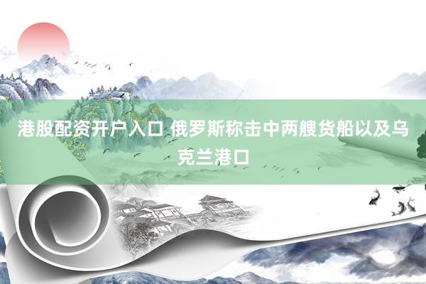 港股配资开户入口 俄罗斯称击中两艘货船以及乌克兰港口