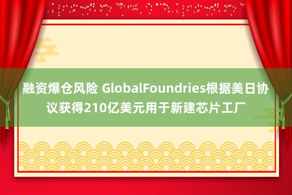 融资爆仓风险 GlobalFoundries根据美日协议获得210亿美元用于新建芯片工厂