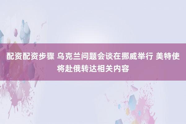 配资配资步骤 乌克兰问题会谈在挪威举行 美特使将赴俄转达相关内容