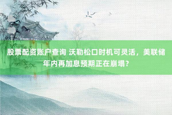 股票配资账户查询 沃勒松口时机可灵活，美联储年内再加息预期正在崩塌？