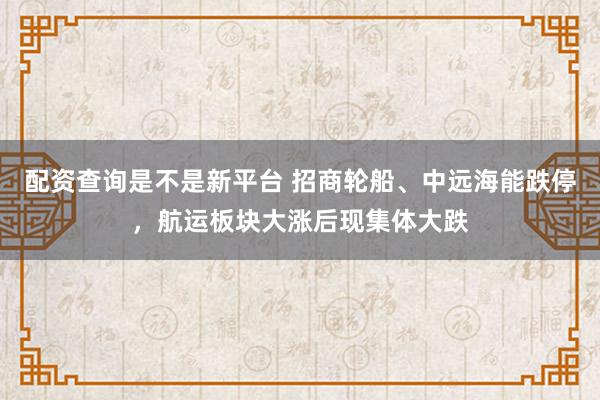 配资查询是不是新平台 招商轮船、中远海能跌停，航运板块大涨后现集体大跌
