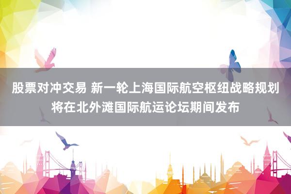 股票对冲交易 新一轮上海国际航空枢纽战略规划将在北外滩国际航运论坛期间发布