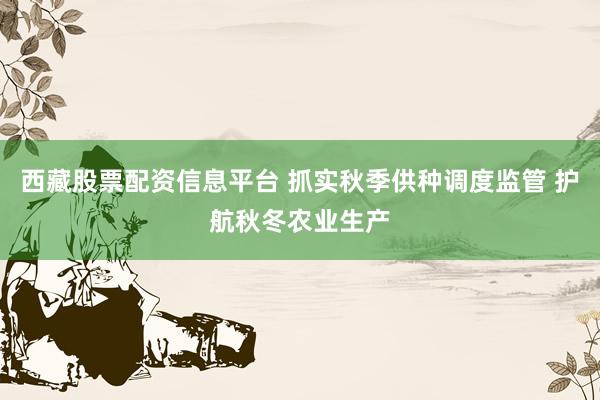 西藏股票配资信息平台 抓实秋季供种调度监管 护航秋冬农业生产