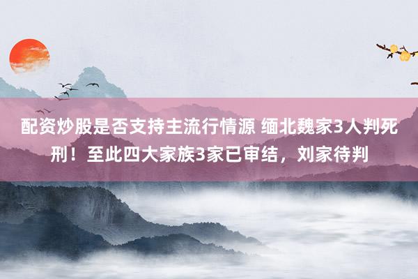 配资炒股是否支持主流行情源 缅北魏家3人判死刑！至此四大家族3家已审结，刘家待判