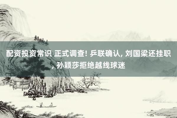 配资投资常识 正式调查! 乒联确认, 刘国梁还挂职, 孙颖莎拒绝越线球迷
