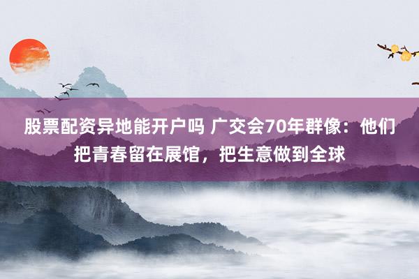 股票配资异地能开户吗 广交会70年群像：他们把青春留在展馆，把生意做到全球