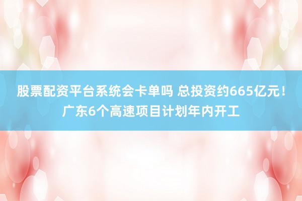 股票配资平台系统会卡单吗 总投资约665亿元！广东6个高速项目计划年内开工