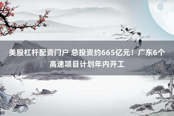美股杠杆配资门户 总投资约665亿元！广东6个高速项目计划年内开工
