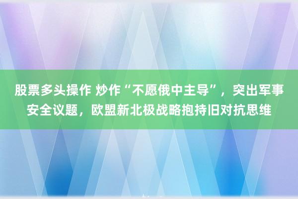 股票多头操作 炒作“不愿俄中主导”,突出军事安全议题,欧盟新北极战略抱持旧对抗思维