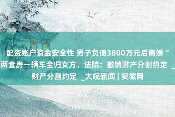 配资账户资金安全性 男子负债3800万元后离婚“净身出户”，上海两套房一辆车全归女方，法院：撤销财产分割约定  _大皖新闻 | 安徽网